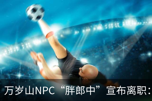 万岁山NPC“胖郎中”宣布离职：4个月把了9000人的脉，拒绝景区涨薪挽留，想当一名好中医，“在这里一辈子也不可能实现”，将考医师资格证
