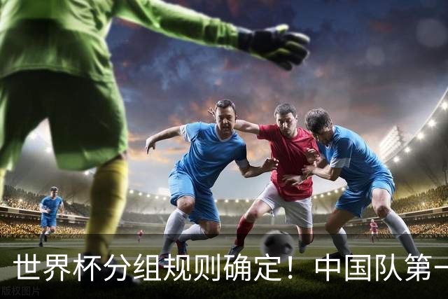 世界杯分组规则确定！中国队第一档，和塞尔维亚同组，抽签成形式