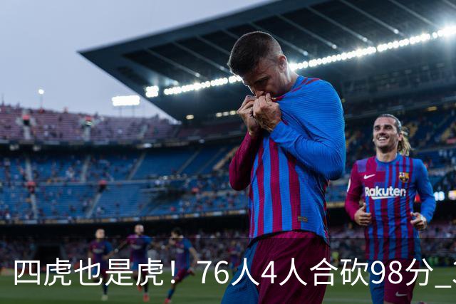 四虎也是虎！76人4人合砍98分 3人26+大帝三双VJ两双