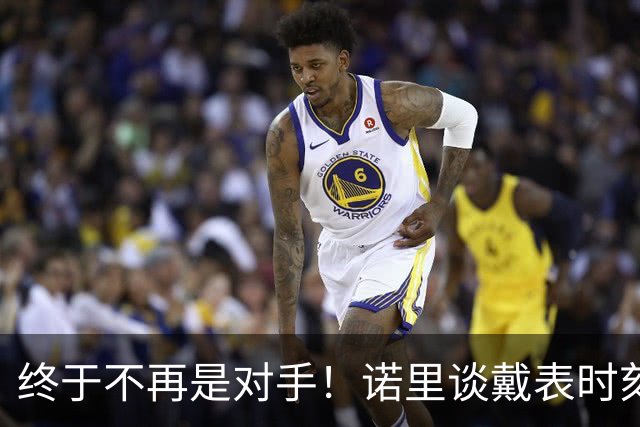 终于不再是对手！诺里谈戴表时刻：在利拉德这边的感觉确实好多了