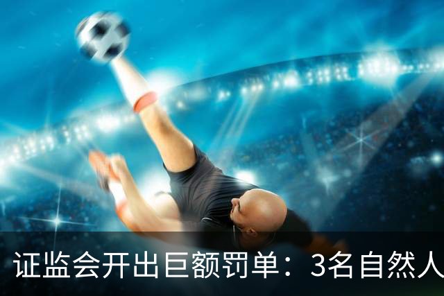 证监会开出巨额罚单：3名自然人被合计罚没逾5亿元