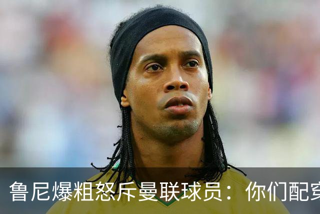 鲁尼爆粗怒斥曼联球员：你们配穿这身球衣吗